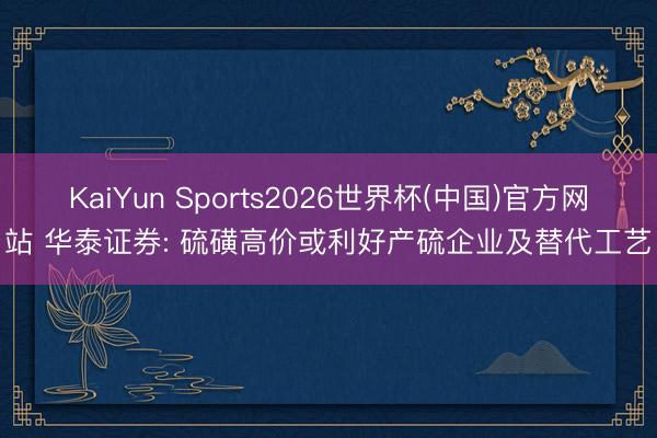 KaiYun Sports2026世界杯(中国)官方网站 华泰证券: 硫磺高价或利好产硫企业及替代工艺