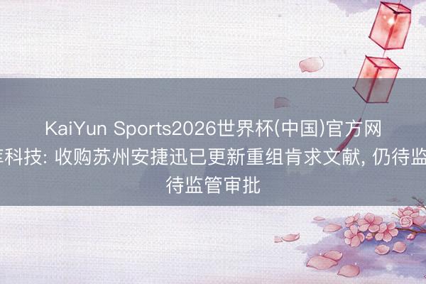 KaiYun Sports2026世界杯(中国)官方网站 光库科技: 收购苏州安捷迅已更新重组肯求文献， 仍待监管审批