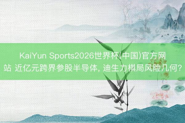 KaiYun Sports2026世界杯(中国)官方网站 近亿元跨界参股半导体， 迪生力棋局风险几何?