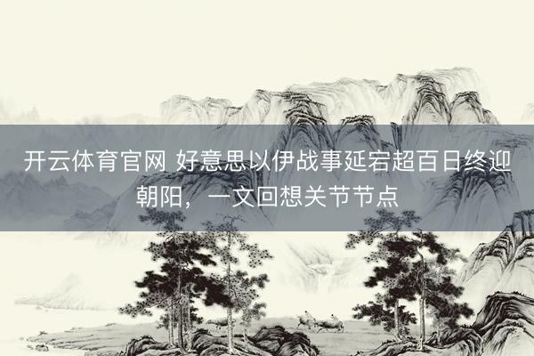 开云体育官网 好意思以伊战事延宕超百日终迎朝阳，一文回想关节节点