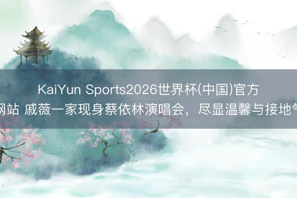 KaiYun Sports2026世界杯(中国)官方网站 戚薇一家现身蔡依林演唱会，尽显温馨与接地气