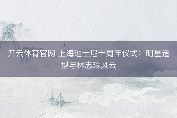 开云体育官网 上海迪士尼十周年仪式：明星造型与林志玲风云