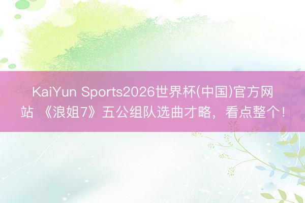 KaiYun Sports2026世界杯(中国)官方网站 《浪姐7》五公组队选曲才略，看点整个！