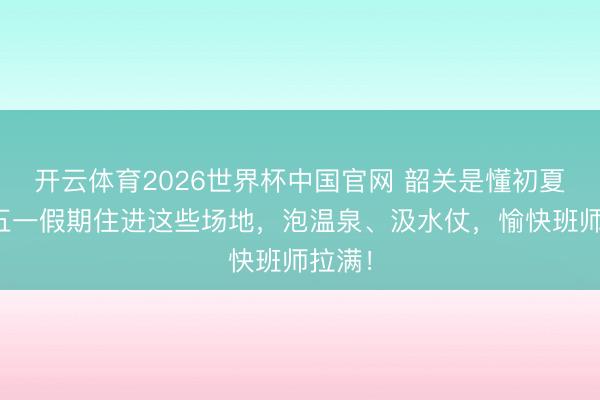 开云体育2026世界杯中国官网 韶关是懂初夏的！五一假期住进这些场地，泡温泉、汲水仗，愉快班师拉满！