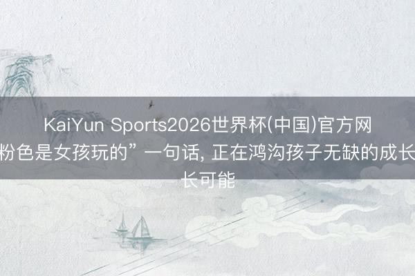KaiYun Sports2026世界杯(中国)官方网站 “粉色是女孩玩的” 一句话， 正在鸿沟孩子无缺的成长可能