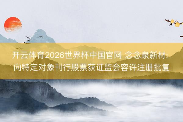 开云体育2026世界杯中国官网 念念泉新材: 向特定对象刊行股票获证监会容许注册批复