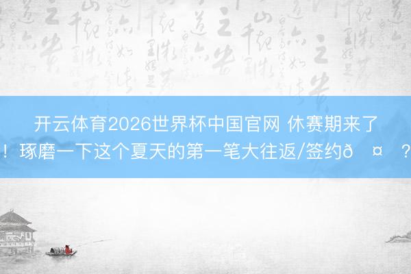 开云体育2026世界杯中国官网 休赛期来了！琢磨一下这个夏天的第一笔大往返/签约🤔？